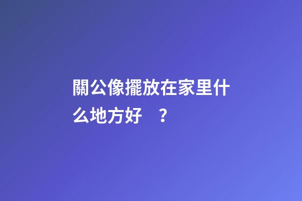 關公像擺放在家里什么地方好？